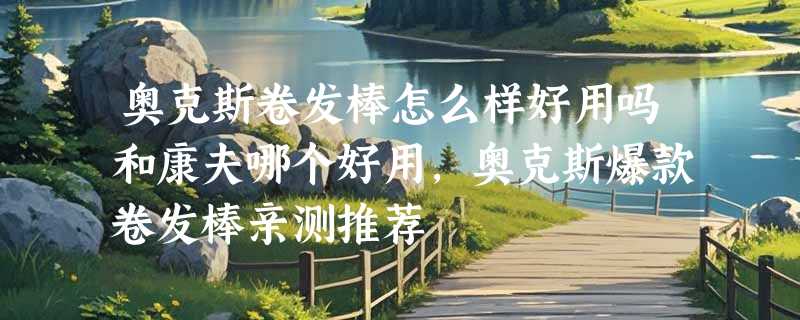 奥克斯卷发棒怎么样好用吗和康夫哪个好用，奥克斯爆款卷发棒亲测推荐