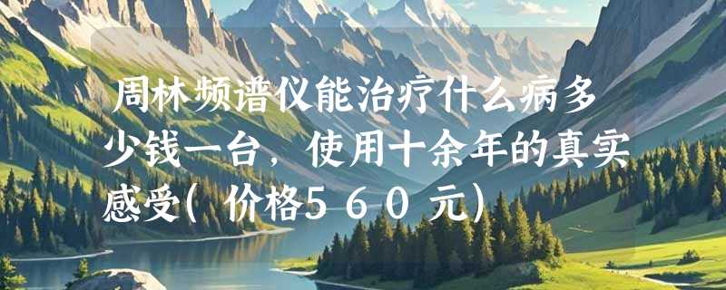 周林频谱仪能治疗什么病多少钱一台，使用十余年的真实感受(价格560元)