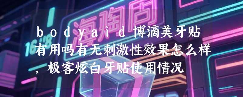 bodyaid博滴美牙贴有用吗有无刺激性效果怎么样，极客炫白牙贴使用情况