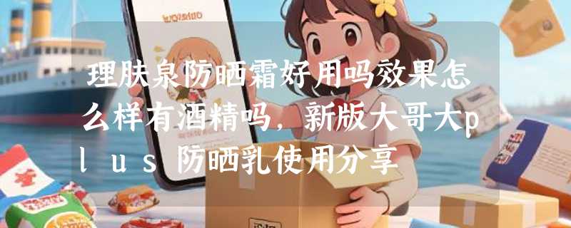 理肤泉防晒霜好用吗效果怎么样有酒精吗，新版大哥大plus防晒乳使用分享