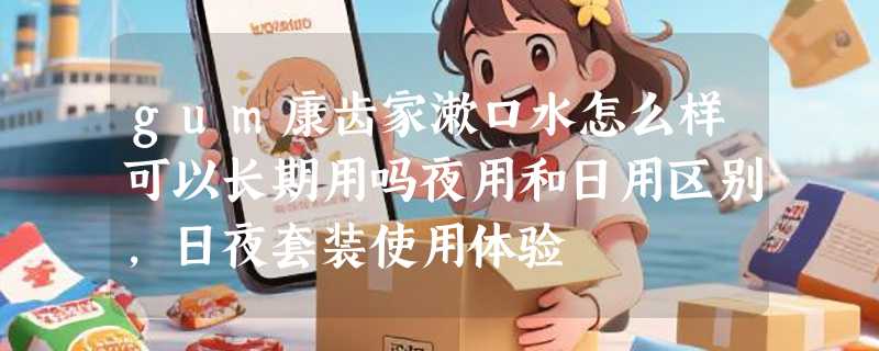 gum康齿家漱口水怎么样可以长期用吗夜用和日用区别，日夜套装使用体验