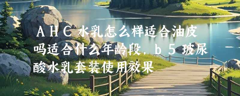 AHC水乳怎么样适合油皮吗适合什么年龄段，b5玻尿酸水乳套装使用效果