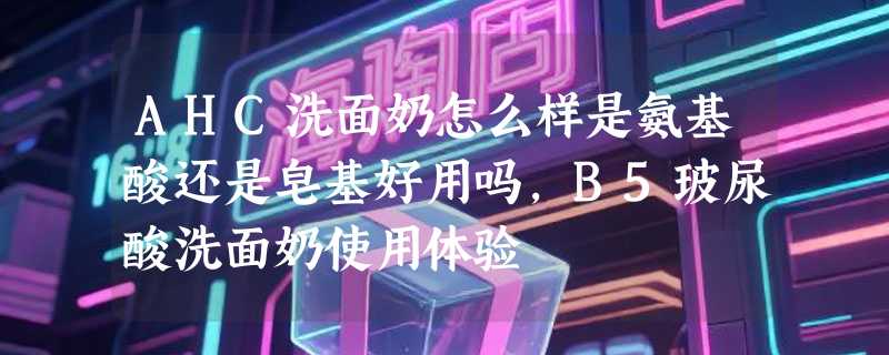 AHC洗面奶怎么样是氨基酸还是皂基好用吗,B5玻尿酸洗面奶使用体验