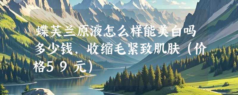 蝶芙兰原液怎么样能美白吗多少钱，收缩毛紧致肌肤（价格59元）