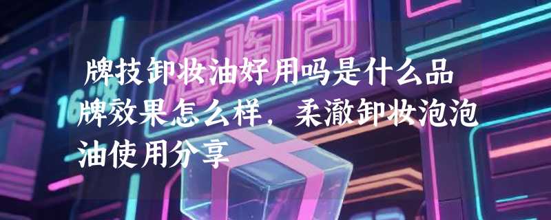 牌技卸妆油好用吗是什么品牌效果怎么样，柔澈卸妆泡泡油使用分享