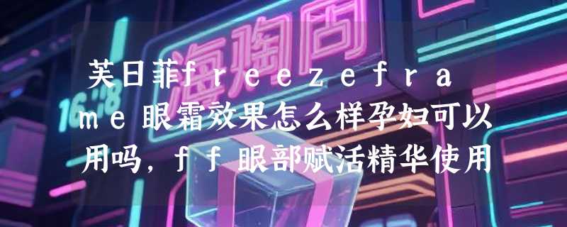 芙日菲freezeframe眼霜效果怎么样孕妇可以用吗，ff眼部赋活精华使用效果
