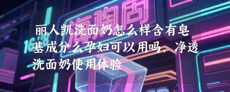 丽人凯洗面奶怎么样含有皂基成分么孕妇可以用吗，净透洗面奶使用体验