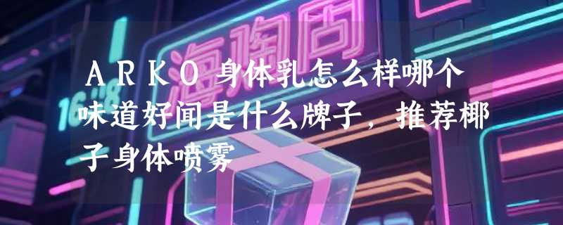 ARKO身体乳怎么样哪个味道好闻是什么牌子，推荐椰子身体喷雾