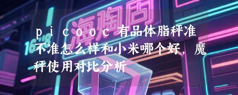 picooc有品体脂秤准不准怎么样和小米哪个好，魔秤使用对比分析