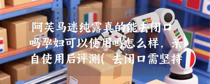 阿芙马迷纯露真的能去闭口吗孕妇可以使用吗怎么样，亲自使用后评测(去闭口需坚持使用)
