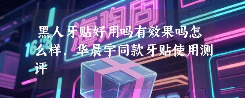 黑人牙贴好用吗有效果吗怎么样，华晨宇同款牙贴使用测评