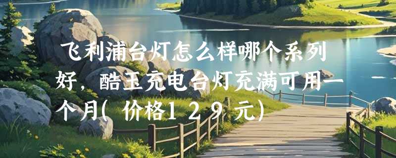 飞利浦台灯怎么样哪个系列好，酷玉充电台灯充满可用一个月(价格129元)
