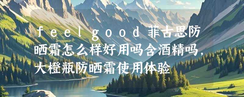 feelgood菲古思防晒霜怎么样好用吗含酒精吗，大橙瓶防晒霜使用体验