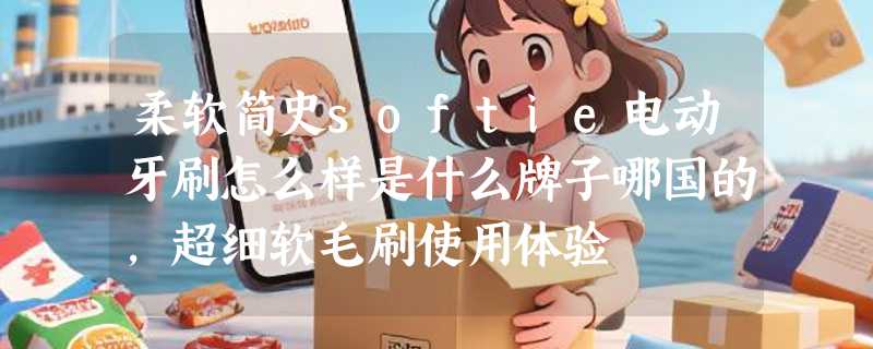 柔软简史softie电动牙刷怎么样是什么牌子哪国的，超细软毛刷使用体验