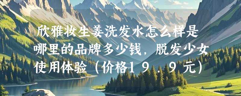 欣雅妆生姜洗发水怎么样是哪里的品牌多少钱，脱发少女使用体验（价格19.9元）