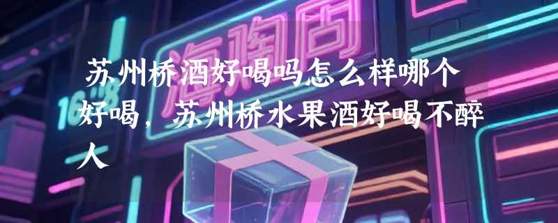 苏州桥酒好喝吗怎么样哪个好喝，苏州桥水果酒好喝不醉人