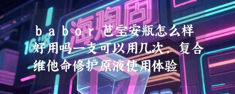 babor芭宝安瓶怎么样好用吗一支可以用几次，复合维他命修护原液使用体验