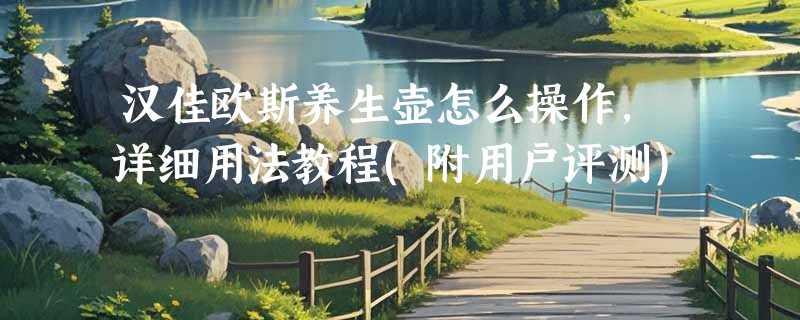 汉佳欧斯养生壶怎么操作，详细用法教程(附用户评测)