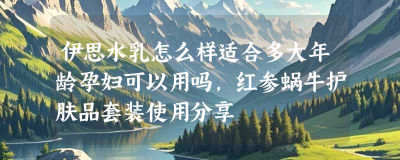 伊思水乳怎么样适合多大年龄孕妇可以用吗，红参蜗牛护肤品套装使用分享