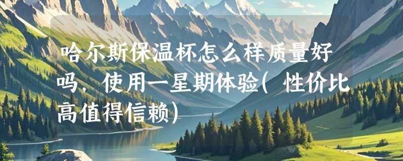 哈尔斯保温杯怎么样质量好吗，使用一星期体验(性价比高值得信赖)