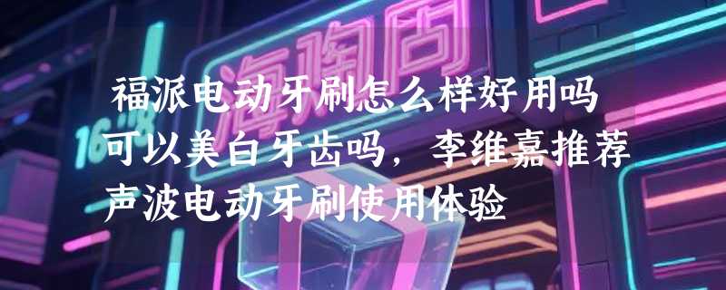 福派电动牙刷怎么样好用吗可以美白牙齿吗，李维嘉推荐声波电动牙刷使用体验