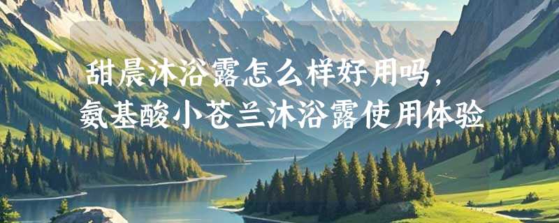 甜晨沐浴露怎么样好用吗，氨基酸小苍兰沐浴露使用体验