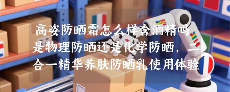 高姿防晒霜怎么样含酒精吗是物理防晒还是化学防晒，二合一精华养肤防晒乳使用体验