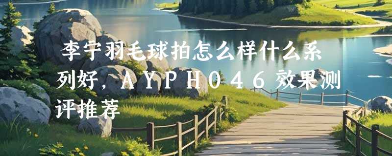 李宁羽毛球拍怎么样什么系列好，AYPH046效果测评推荐