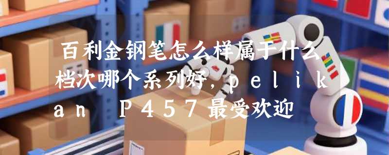 百利金钢笔怎么样属于什么档次哪个系列好，pelikan P457最受欢迎