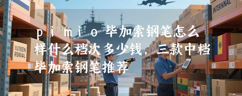 pimio毕加索钢笔怎么样什么档次多少钱，三款中档毕加索钢笔推荐