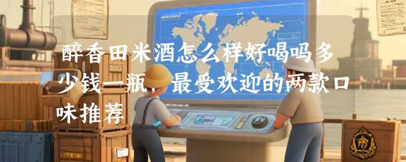 醉香田米酒怎么样好喝吗多少钱一瓶，最受欢迎的两款口味推荐