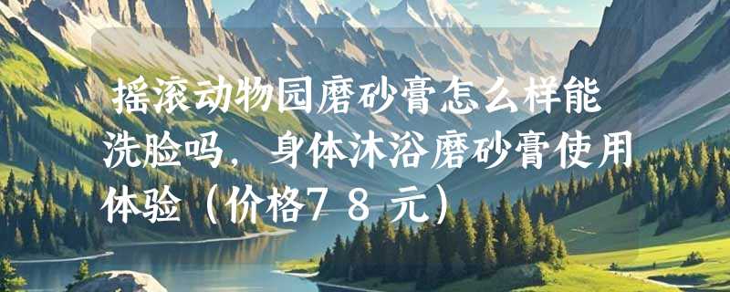摇滚动物园磨砂膏怎么样能洗脸吗，身体沐浴磨砂膏使用体验（价格78元）