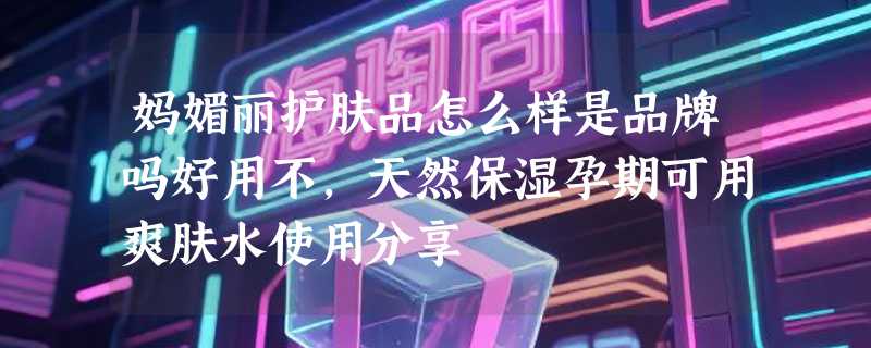 妈媚丽护肤品怎么样是品牌吗好用不，天然保湿孕期可用爽肤水使用分享
