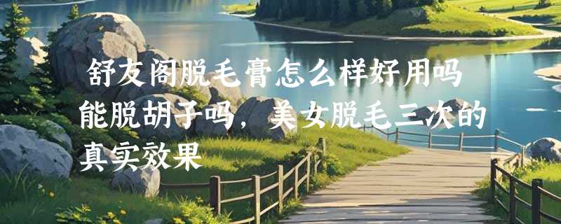 舒友阁脱毛膏怎么样好用吗能脱胡子吗，美女脱毛三次的真实效果