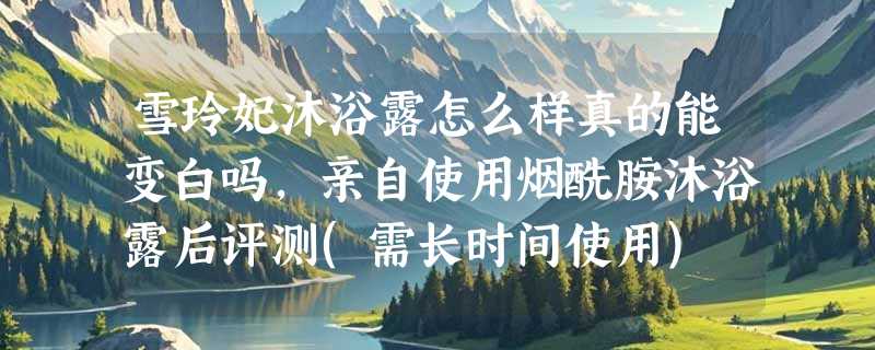 雪玲妃沐浴露怎么样真的能变白吗，亲自使用烟酰胺沐浴露后评测(需长时间使用)