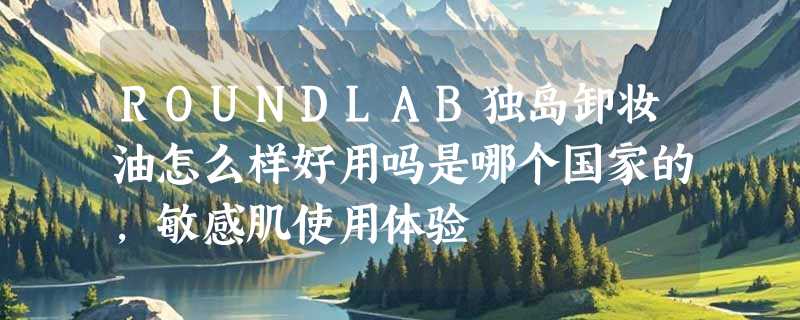 ROUNDLAB独岛卸妆油怎么样好用吗是哪个国家的，敏感肌使用体验