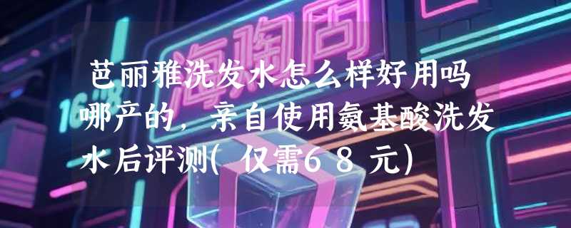 芭丽雅洗发水怎么样好用吗哪产的，亲自使用氨基酸洗发水后评测(仅需68元)