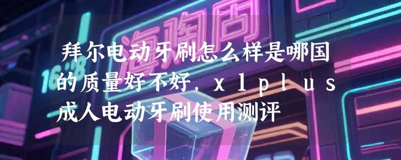 拜尔电动牙刷怎么样是哪国的质量好不好，x1plus成人电动牙刷使用测评