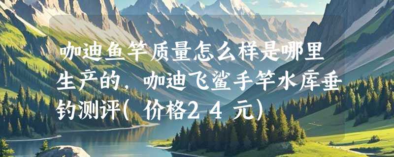 咖迪鱼竿质量怎么样是哪里生产的，咖迪飞鲨手竿水库垂钓测评(价格24元)