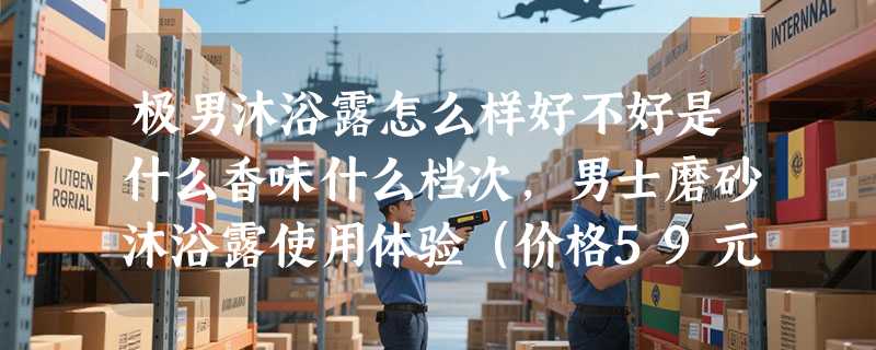 极男沐浴露怎么样好不好是什么香味什么档次，男士磨砂沐浴露使用体验（价格59元）