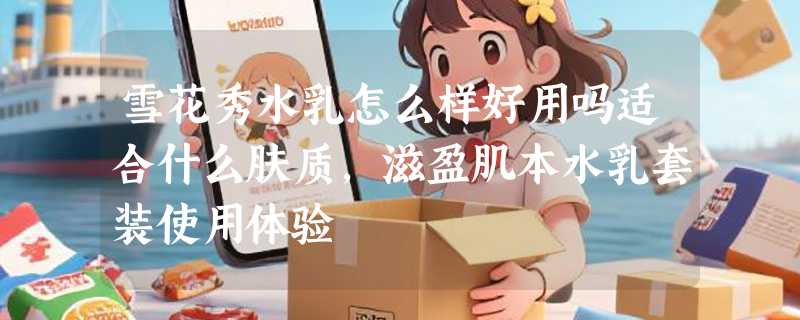 雪花秀水乳怎么样好用吗适合什么肤质，滋盈肌本水乳套装使用体验