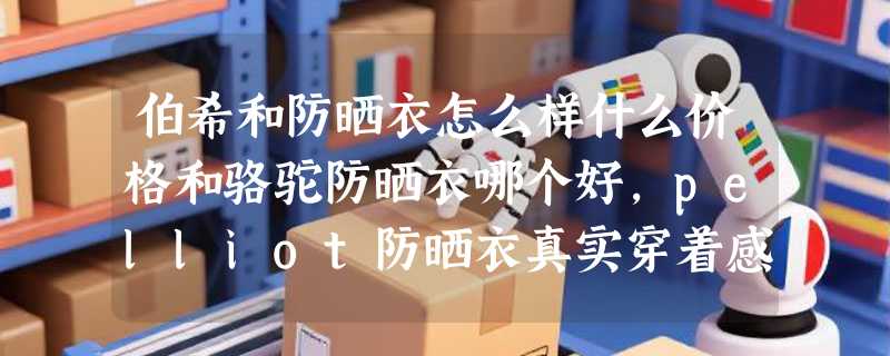 伯希和防晒衣怎么样什么价格和骆驼防晒衣哪个好，pelliot防晒衣真实穿着感受