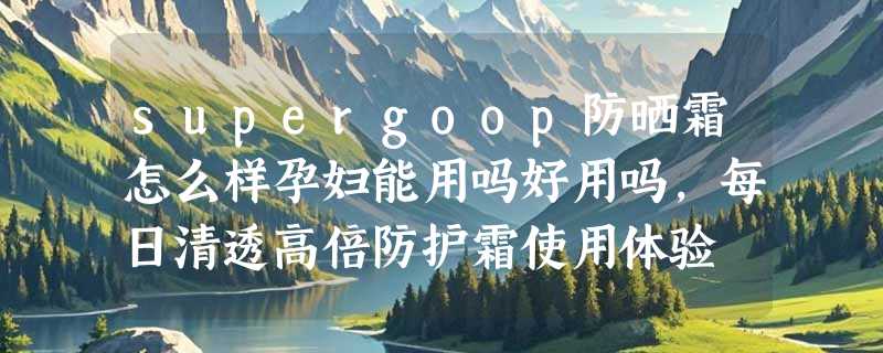 supergoop防晒霜怎么样孕妇能用吗好用吗，每日清透高倍防护霜使用体验