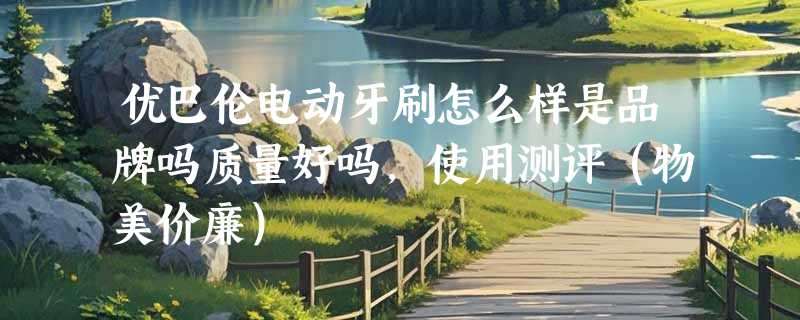 优巴伦电动牙刷怎么样是品牌吗质量好吗，使用测评（物美价廉）