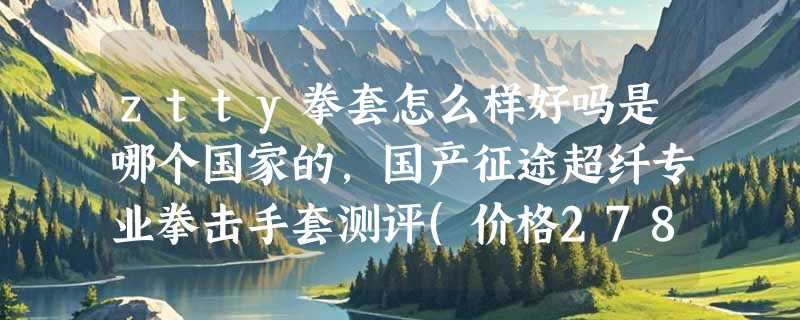 ztty拳套怎么样好吗是哪个国家的，国产征途超纤专业拳击手套测评(价格278元)