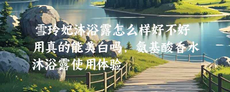 雪玲妃沐浴露怎么样好不好用真的能美白吗，氨基酸香水沐浴露使用体验