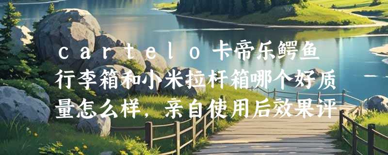 cartelo卡帝乐鳄鱼行李箱和小米拉杆箱哪个好质量怎么样，亲自使用后效果评测