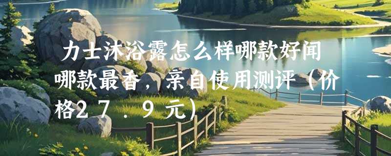 力士沐浴露怎么样哪款好闻哪款最香，亲自使用测评（价格27.9元）