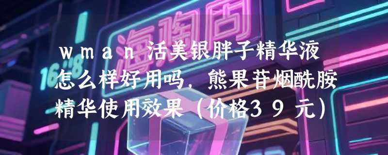 wman活美银胖子精华液怎么样好用吗，熊果苷烟酰胺精华使用效果（价格39元）