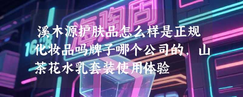 溪木源护肤品怎么样是正规化妆品吗牌子哪个公司的，山茶花水乳套装使用体验